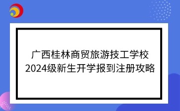 廣西桂林商貿(mào)旅游技工學(xué)校2024級新生開學(xué)報(bào)到注冊攻略
